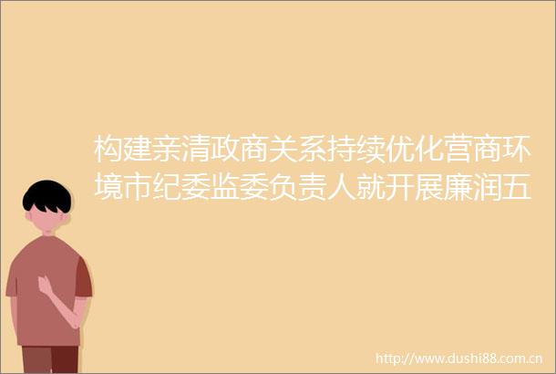 构建亲清政商关系持续优化营商环境市纪委监委负责人就开展廉润五邑亲清护企专项行动答记者问