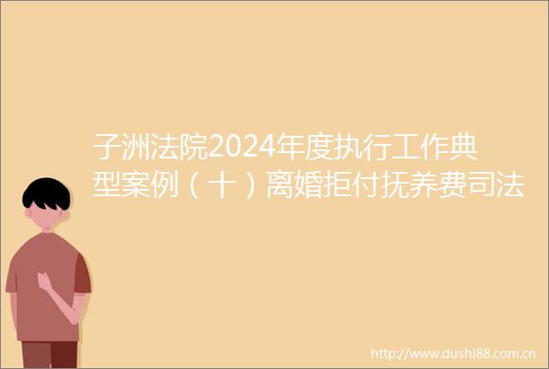 子洲2024年度执行工作典型案例（十）离婚拒付抚养费司法守护家与情