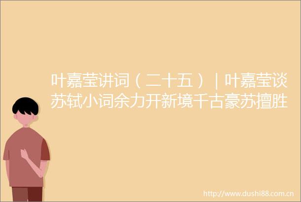 叶嘉莹讲词（二十五）｜叶嘉莹谈苏轼小词余力开新境千古豪苏擅胜场