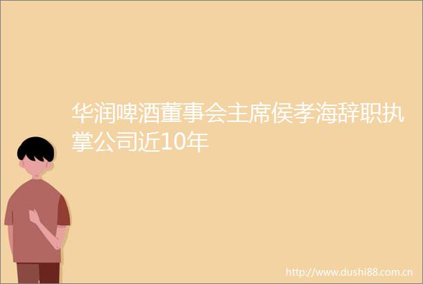 华润啤酒董事会侯孝海辞职执掌公司近10年