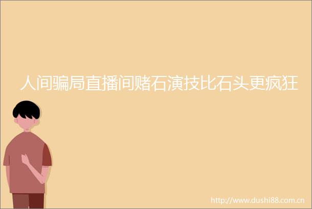 人间局直播间赌石演技比石头更疯狂