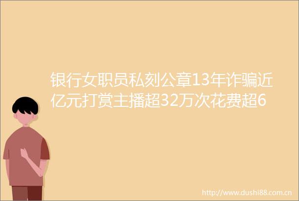 银行女职员私刻公章13年诈近亿元打赏主播超32万次花费超6000万曾让男主播连续8小时为其唱歌