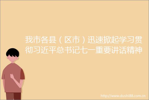 我市各县（区市）迅速掀起学习贯彻总书记七一重要讲话精神的热潮