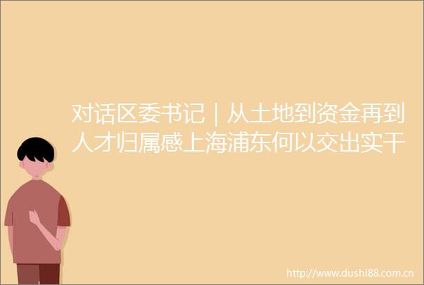 对话区委书记｜从土地到资金再到人才归属感上海浦东何以交出实干答卷