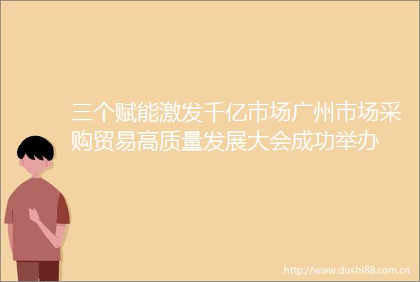 三个赋能激发千亿市场广州市场采购贸易高质量发展大会成功举办