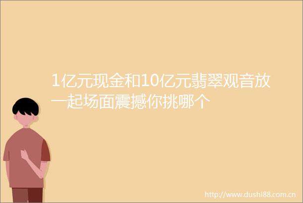 1亿元现金和10亿元翡翠观音放一起场面震撼你挑哪个