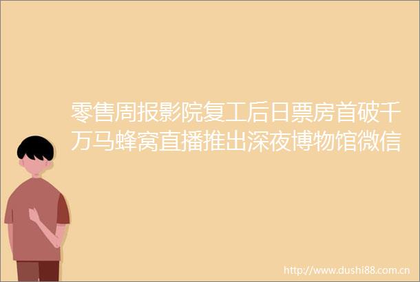 零售周报影院复工后日票房首破千万马蜂窝直播推出深夜博物馆微信正式开启品牌小程序认证公测湖北跨省团队游重启