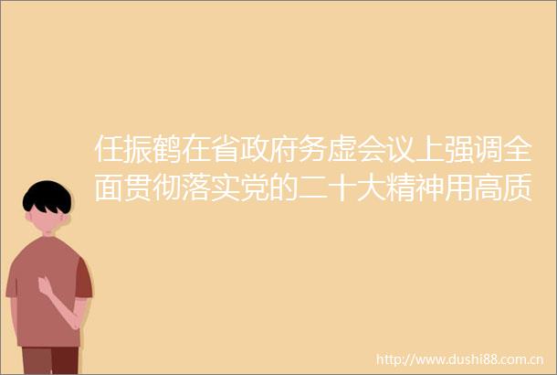 任振鹤在省务虚会议上强调全面贯彻落实党的二十大精神用高质量发展开创新局面谱写新篇章