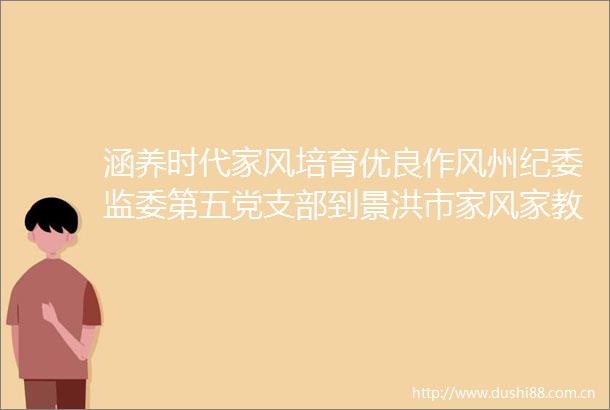 涵养时代家风培育优良作风州纪委监委第五党支部到景洪市家风家教家训实践基地开展主题党日活动