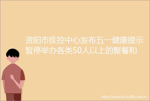 资阳市疾控中心发布五一健康提示暂停举办各类50人以上的聚餐和聚集活动