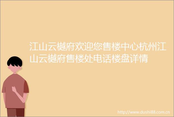 江山云樾府欢迎您售楼中心杭州江山云樾府售楼处电话楼盘详情