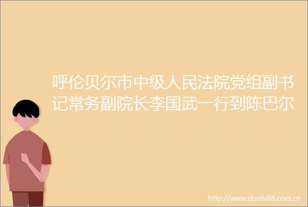 呼伦贝尔市中级党组副书记常务副院长李国武一行到陈巴尔虎旗调研督导工作