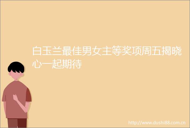 白玉兰最佳男女主等奖项周五揭晓心一起期待
