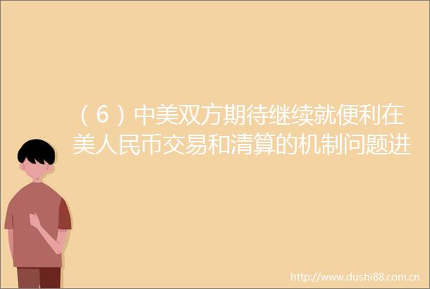 （6）中美双方期待继续就便利在美币交易和清算的机制问题进行讨论