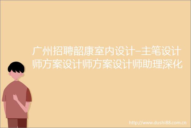 广州招聘韶康室内设计–主笔设计师方案设计师方案设计师助理深化设计师实习生