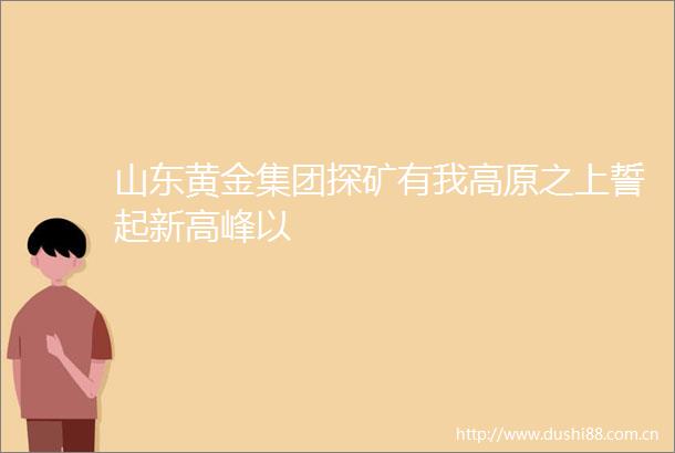 山东黄金集团探矿有我高原之上誓起新高峰以
