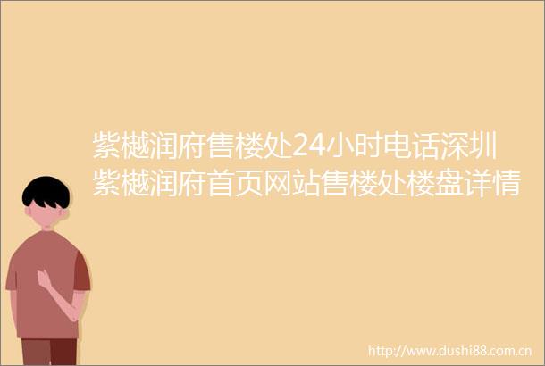 紫樾润府售楼处24小时电话深圳紫樾润府首页网站售楼处楼盘详情