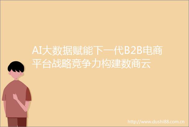 AI大数据赋能下一代B2B电商平台战略竞争力构建数商云