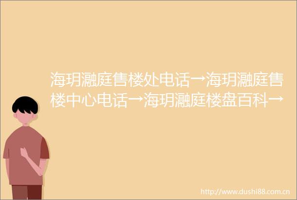 海玥瀜庭售楼处电话→海玥瀜庭售楼中心电话→海玥瀜庭楼盘百科→首页网站→楼盘百科→首页网站→24小时热线电话