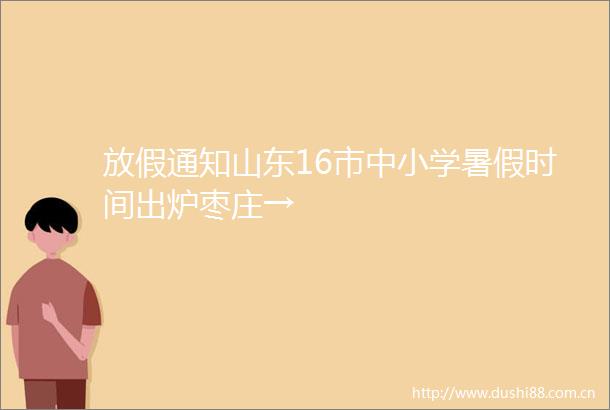 放假通知山东16市中小学暑假时间出炉枣庄→