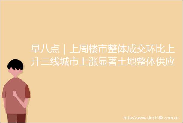 早八点｜上周楼市整体成交环比上升三线城市上涨显著土地整体供应量环比回落均价上扬