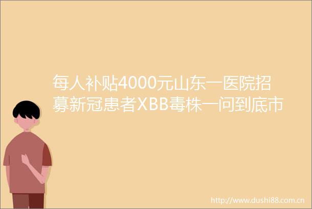 每人补贴4000元山东一医院招募新冠患者XBB毒株一问到底市场监管总局出手