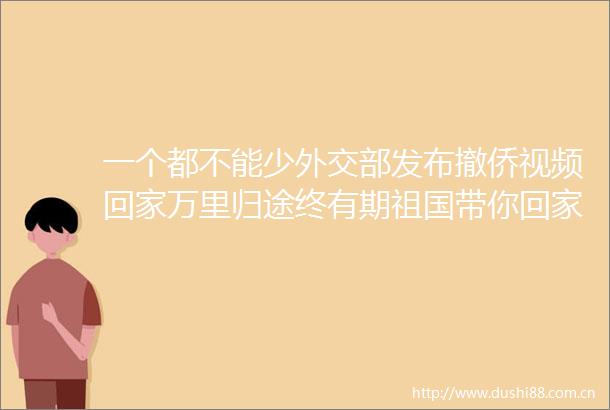 一个都不能少外交部发布撤侨视频回家万里归途终有期祖国带你回家