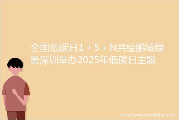 全国低碳日1＋5＋N共绘鹏城绿景深圳举办2025年低碳日主题活动