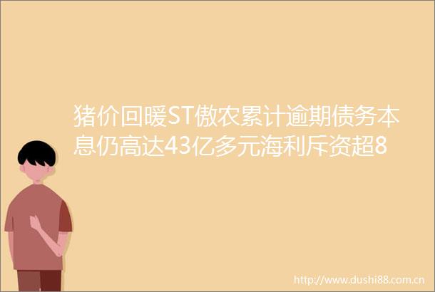 猪价回暖ST傲农累计逾期债务本息仍高达43亿多元海利斥资超8亿跨界口腔产业为何