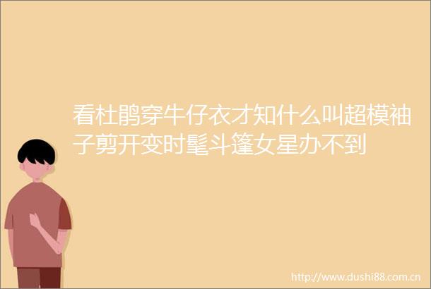 看杜鹃穿牛仔衣才知什么叫超模袖子剪开变时髦斗篷女星办不到