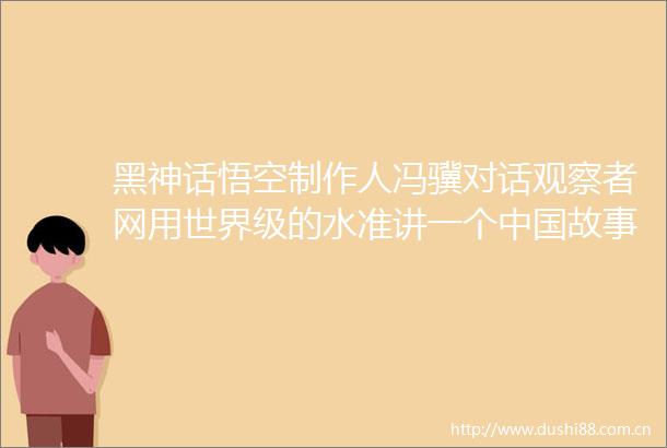 黑神话悟空制作人冯骥对话观察者网用世界级的水准讲一个故事