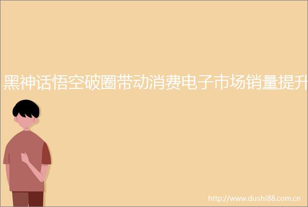 黑神话悟空破圈带动消费电子市场销量提升