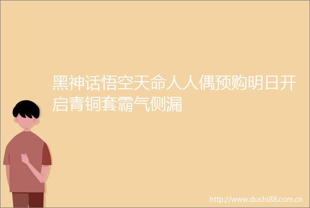 黑神话悟空天命人人偶预购明日开启青铜套霸气侧漏