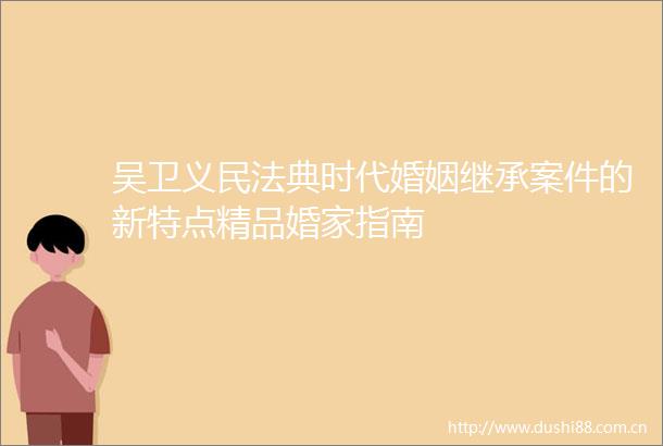 吴卫义民法典时代婚姻继承案件的新特点精品婚家指南