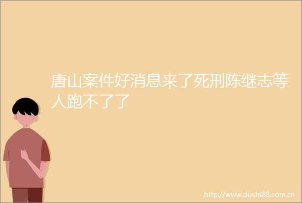 唐山案件好消息来了死刑陈继志等人跑不了了