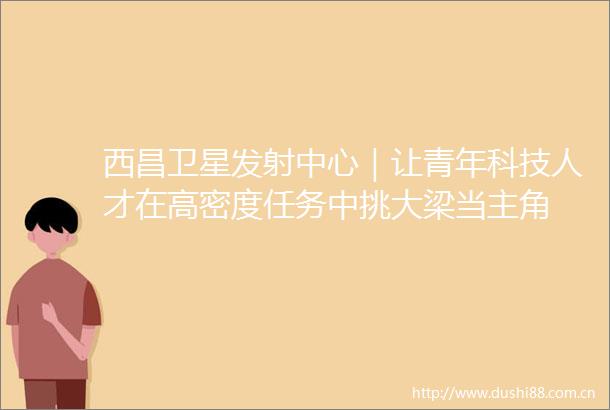 西昌卫星发射中心｜让青年科技人才在高密度任务中挑大梁当主角