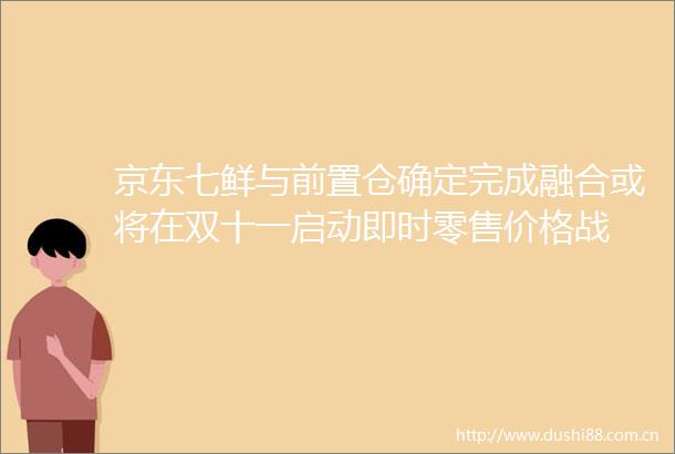 京东七鲜与前置仓确定完成融合或将在双十一启动即时零售价格战