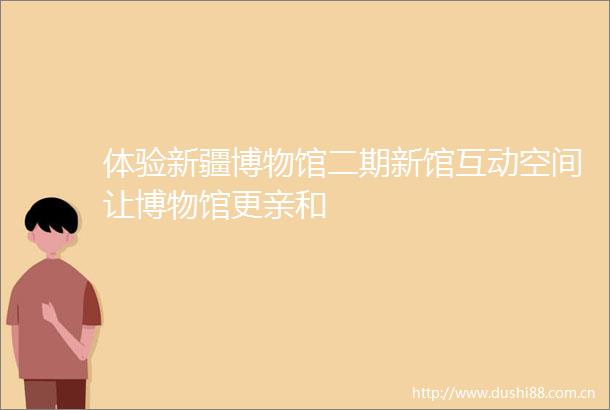 体验新疆博物馆二期新馆互动空间让博物馆更亲和