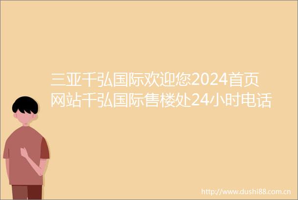 三亚千弘国际欢迎您2024首页网站千弘国际售楼处24小时电话楼盘详情