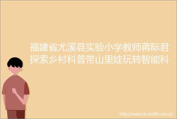 福建省尤溪县实验小学教师蒋际君探索乡村科普带山里娃玩转智能科技（守望）