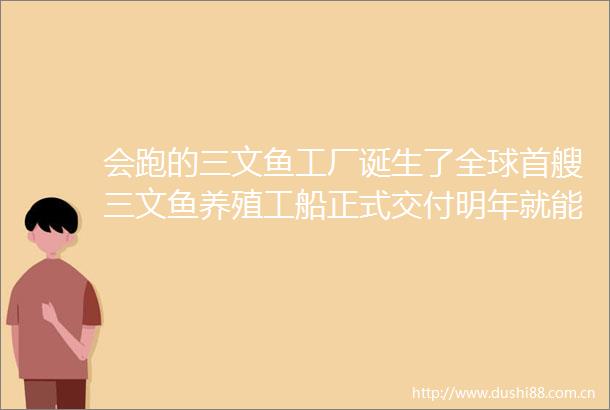 会跑的三文鱼工厂诞生了全球首艘三文鱼养殖工船正式交付明年就能吃到苏海1号三文鱼了