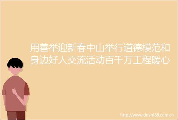 用善举迎新春中山举行道德模范和身边好人交流活动百千万工程暖心篇
