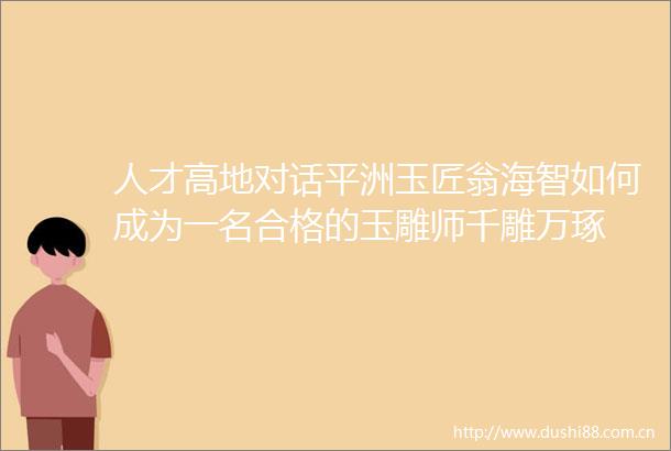 人才高地对话平洲玉匠翁海智如何成为一名合格的玉雕师千雕万琢