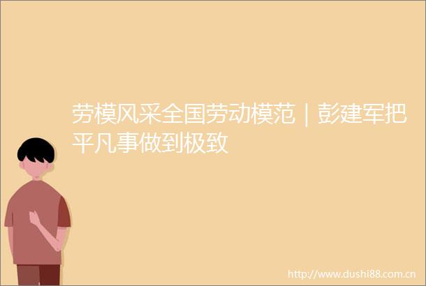 劳模风采全国劳动模范｜彭建军把平凡事做到极致