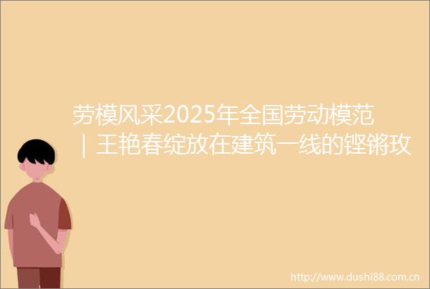 劳模风采2025年全国劳动模范｜王艳春绽放在建筑一线的铿锵玫瑰