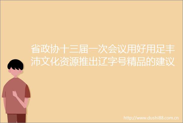 省政协十三届一次会议用好用足丰沛文化资源推出辽字号精品的建议（第0297号提案）的答复