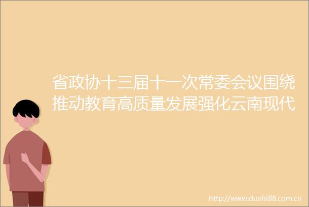 省政协十三届十一次常委会议围绕推动教育高质量发展强化云南现代化建设基础性支撑协商议政共绘教育高质量发展新图景