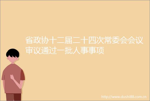 省政协十二届二十四次常委会会议审议通过一批人事事项