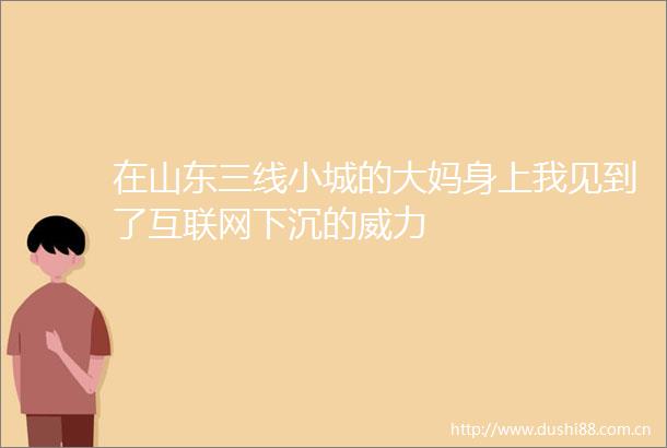 在山东三线小城的大妈身上我见到了互联网下沉的威力