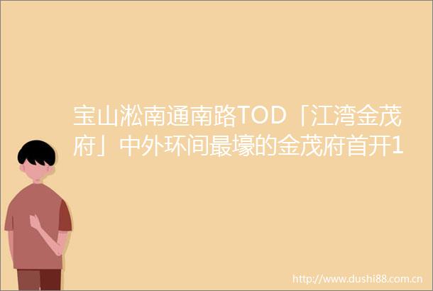 宝山淞南通南路TOD「江湾金茂府」中外环间最壕的金茂府首开192套建面约114144㎡34房510514认购